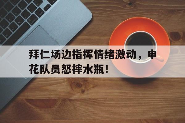 拜仁场边指挥情绪激动，申花队员怒摔水瓶！