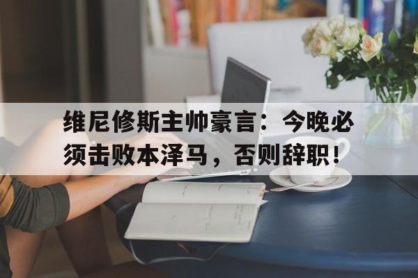 维尼修斯主帅豪言：今晚必须击败本泽马，否则辞职！